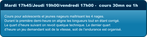 Mardi 17h45/Jeudi 19h00/vendredi 17h00 -  cours 30mn ou 1h  Cours pour adolescents et jeunes nageurs maîtrisant les 4 nages. Durant la première demi-heure on aligne les longueurs tout en étant corrigé. Le quart d’heure suivant on revoit quelque technique. Le dernier quart  d’heure un jeu demandant soit de la vitesse, soit de l’endurance est organisé.